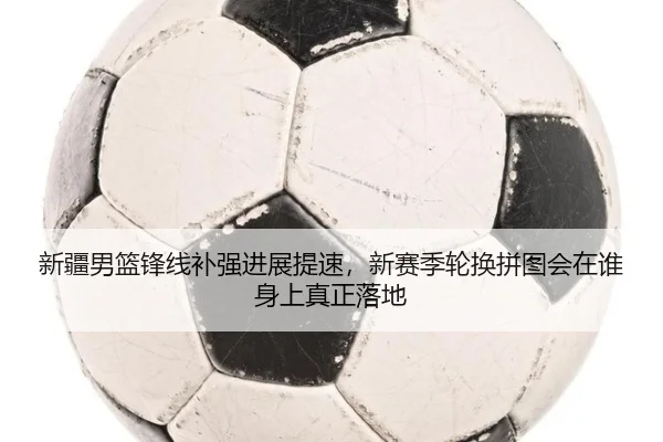 新疆男篮锋线补强进展提速，新赛季轮换拼图会在谁身上真正落地